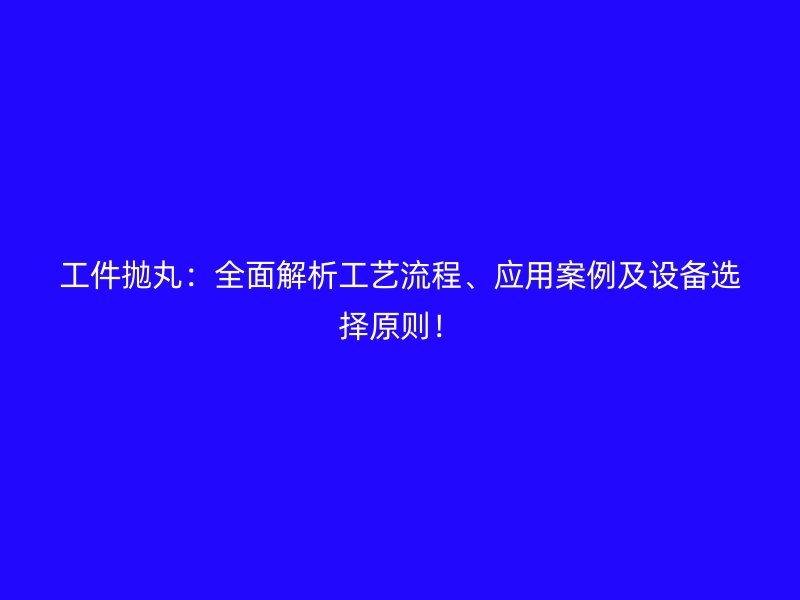 工件拋丸：全面解析工藝流程、應(yīng)用案例及設(shè)備選擇原則！