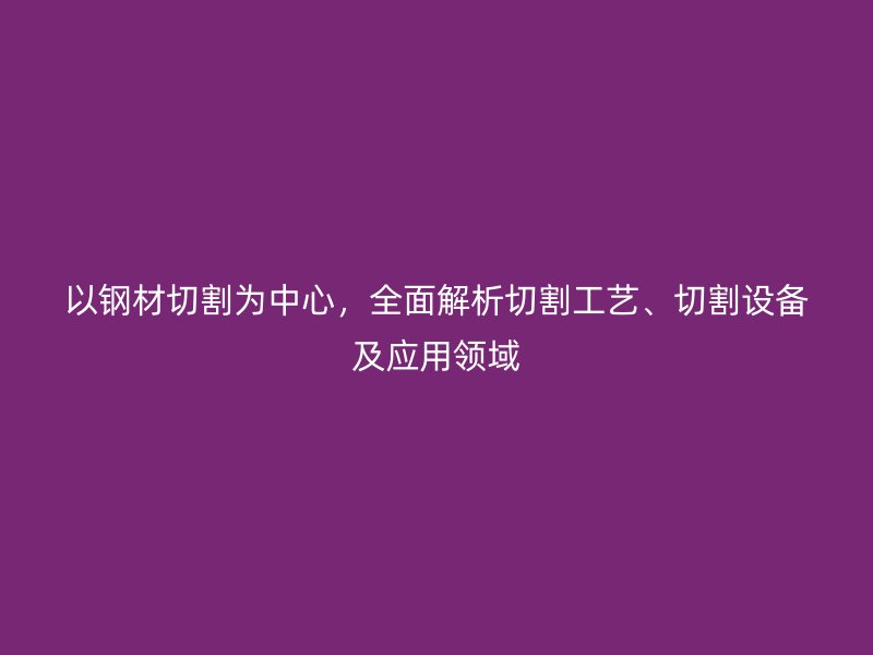 以鋼材切割為中心，全面解析切割工藝、切割設(shè)備及應(yīng)用領(lǐng)域