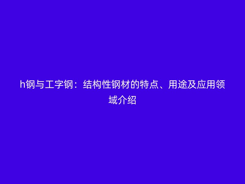 h鋼與工字鋼：結(jié)構(gòu)性鋼材的特點、用途及應(yīng)用領(lǐng)域介紹